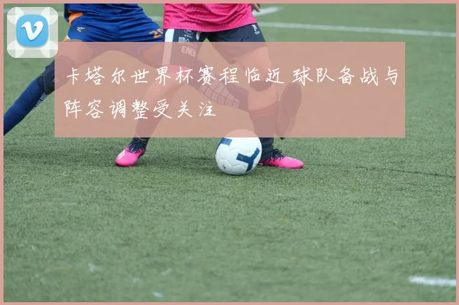 卡塔尔世界杯赛程临近 球队备战与阵容调整受关注