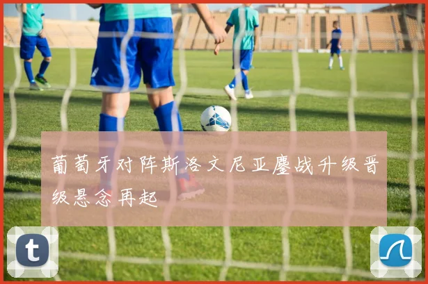 葡萄牙对阵斯洛文尼亚鏖战升级晋级悬念再起