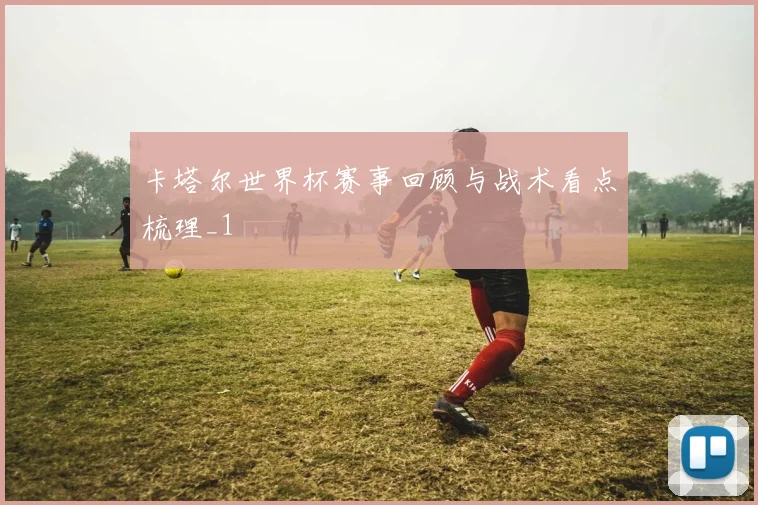 卡塔尔世界杯赛事回顾与战术看点梳理_1