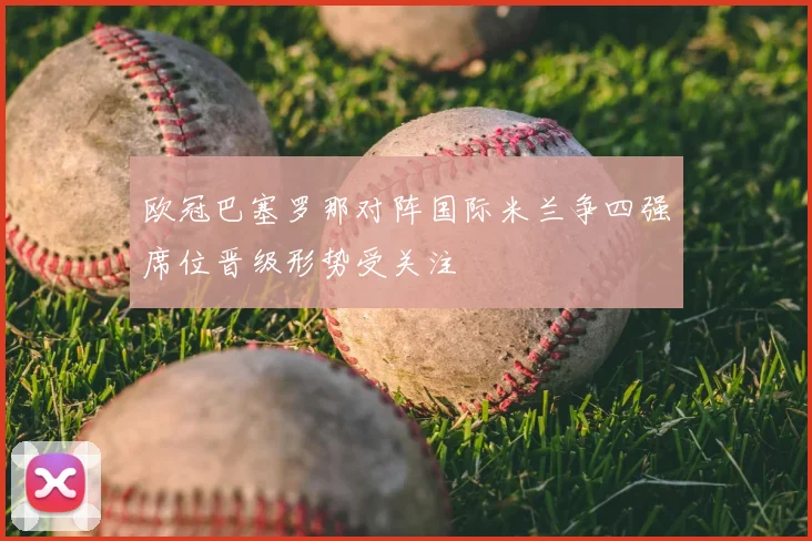 欧冠巴塞罗那对阵国际米兰争四强席位晋级形势受关注