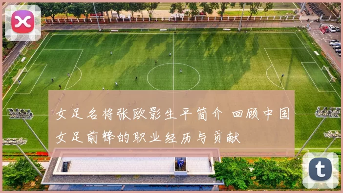 女足名将张欧影生平简介 回顾中国女足前锋的职业经历与贡献