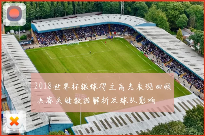 2018世界杯银球得主高光表现回顾 决赛关键数据解析及球队影响