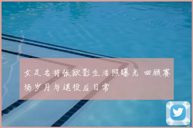 女足名将张欧影生活照曝光 回顾赛场岁月与退役后日常