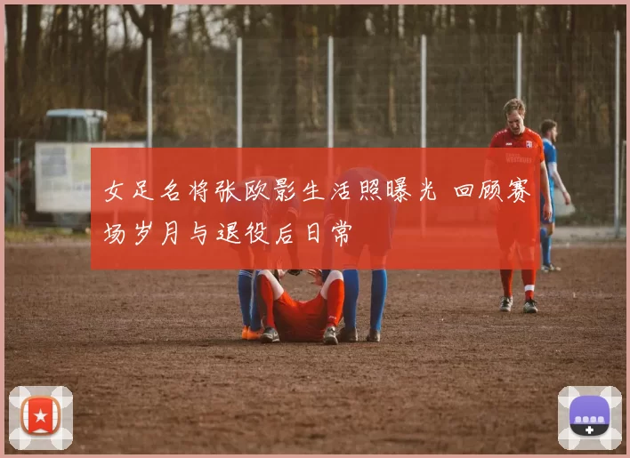 女足名将张欧影生活照曝光 回顾赛场岁月与退役后日常