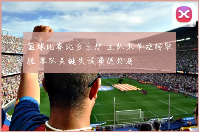 篮球比赛比分出炉 主队末节逆转取胜 客队关键失误葬送好局