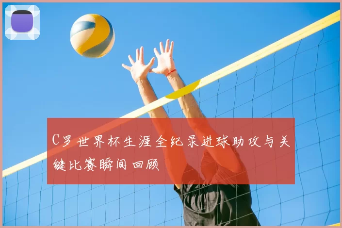 C罗世界杯生涯全纪录进球助攻与关键比赛瞬间回顾