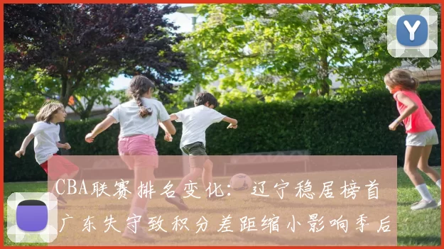 CBA联赛排名变化：辽宁稳居榜首 广东失守致积分差距缩小影响季后赛