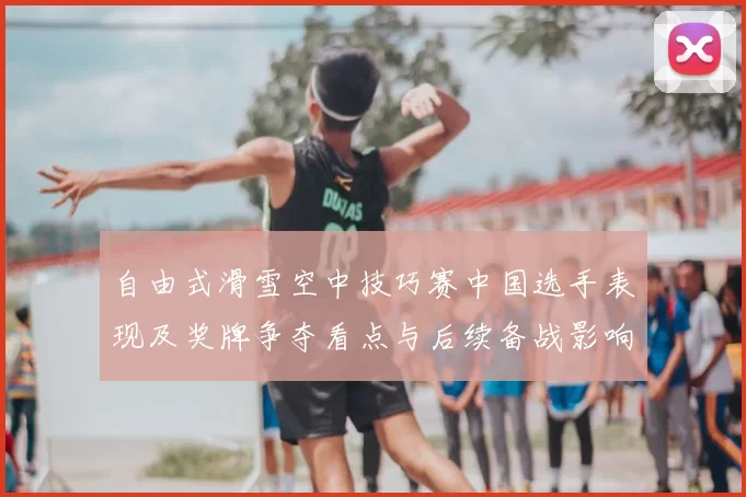 自由式滑雪空中技巧赛中国选手表现及奖牌争夺看点与后续备战影响