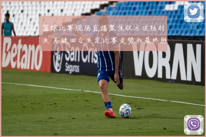 篮球比赛现场直播聚焦双方攻防对决 关键回合决定比赛走势和最终胜负