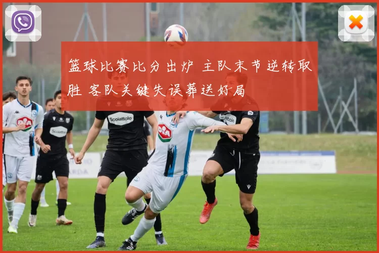 篮球比赛比分出炉 主队末节逆转取胜 客队关键失误葬送好局