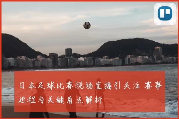 日本足球比赛现场直播引关注 赛事进程与关键看点解析