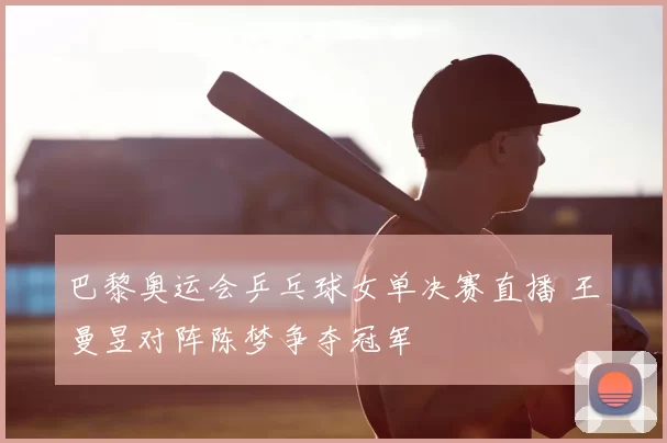 巴黎奥运会乒乓球女单决赛直播 王曼昱对阵陈梦争夺冠军