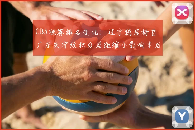 CBA联赛排名变化：辽宁稳居榜首 广东失守致积分差距缩小影响季后赛