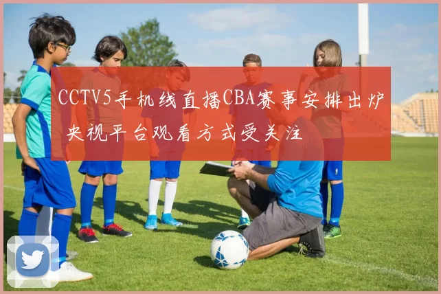 CCTV5手机线直播CBA赛事安排出炉 央视平台观看方式受关注