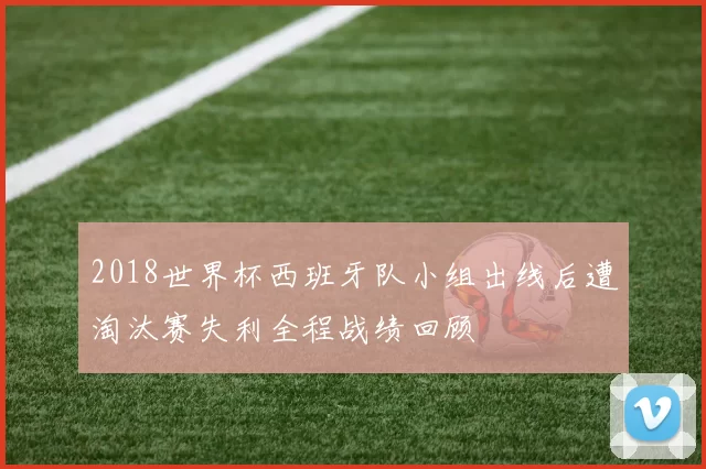 2018世界杯西班牙队小组出线后遭淘汰赛失利全程战绩回顾