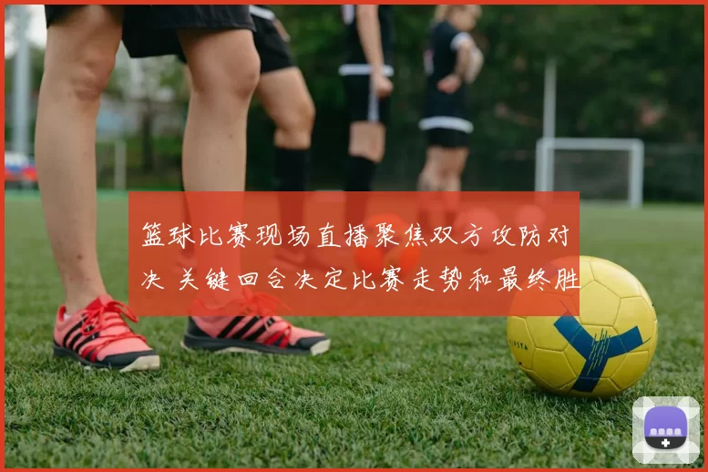 篮球比赛现场直播聚焦双方攻防对决 关键回合决定比赛走势和最终胜负