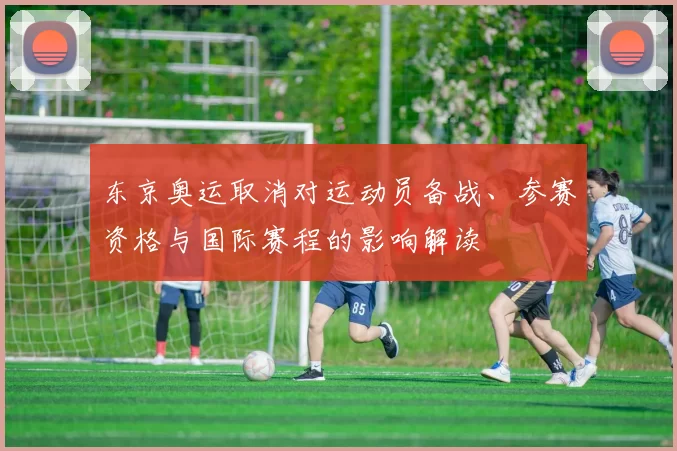 东京奥运取消对运动员备战、参赛资格与国际赛程的影响解读