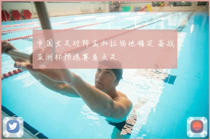 中国女足对阵孟加拉场地确定 备战亚洲杯预选赛看点足