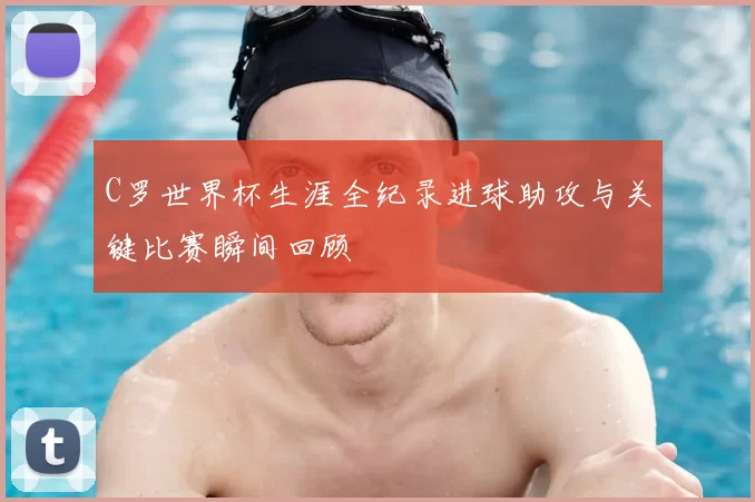 C罗世界杯生涯全纪录进球助攻与关键比赛瞬间回顾
