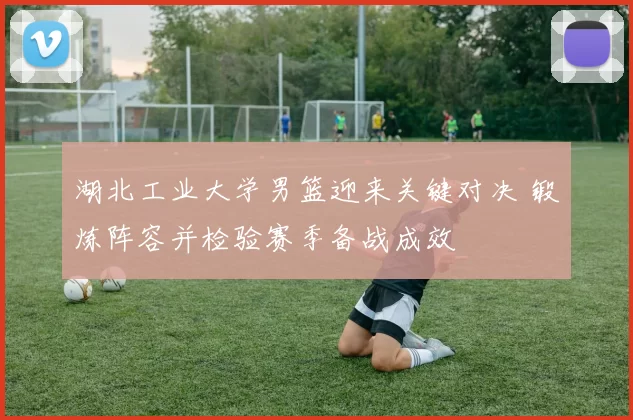 湖北工业大学男篮迎来关键对决 锻炼阵容并检验赛季备战成效