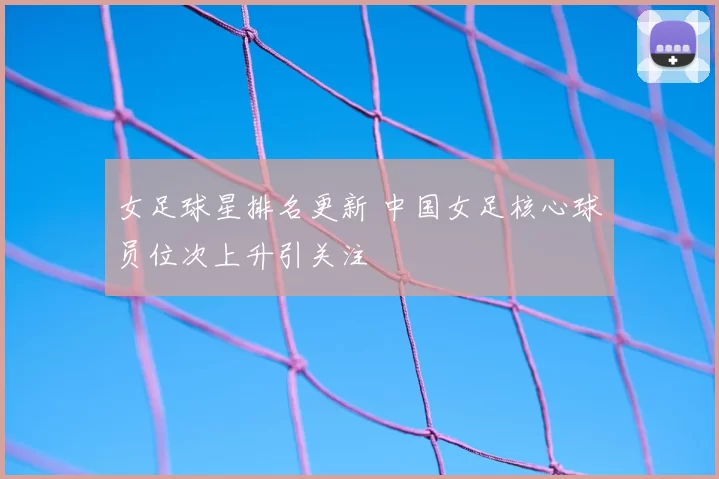 女足球星排名更新 中国女足核心球员位次上升引关注