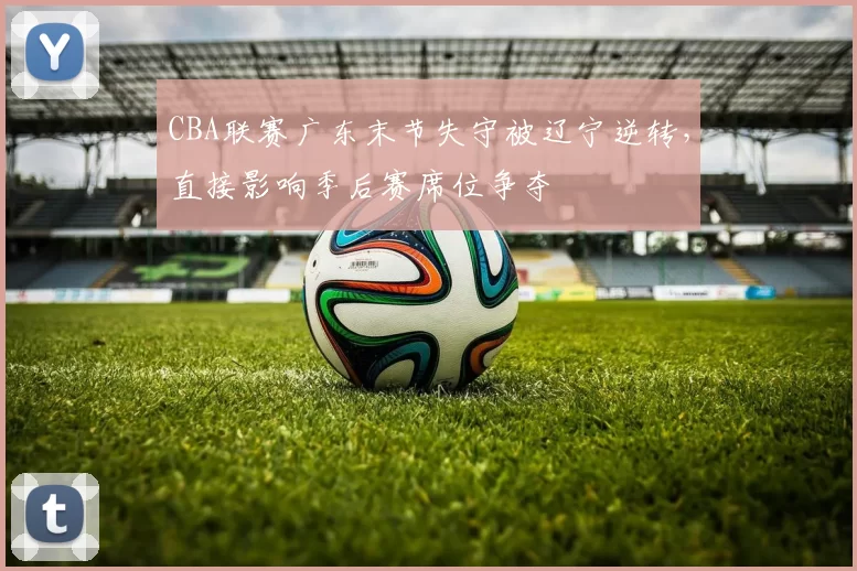 CBA联赛广东末节失守被辽宁逆转，直接影响季后赛席位争夺