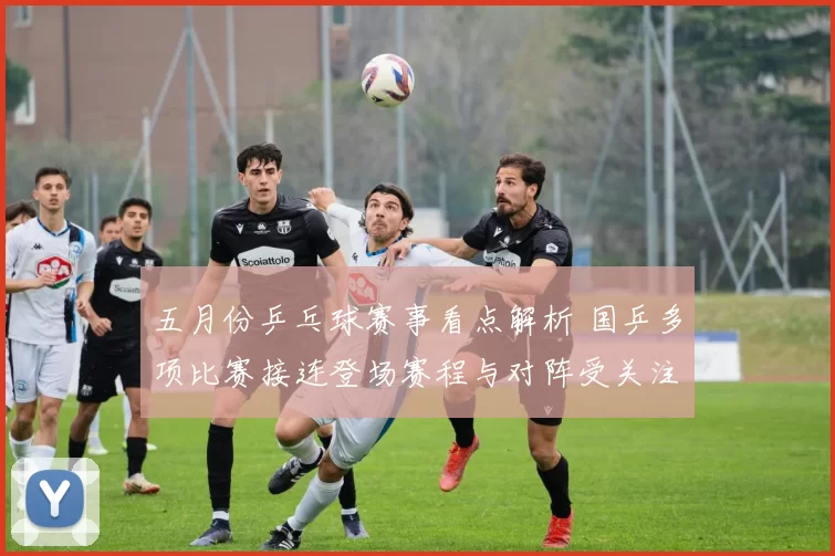五月份乒乓球赛事看点解析 国乒多项比赛接连登场赛程与对阵受关注