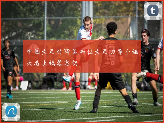 中国女足对阵孟加拉女足力争小组头名出线悬念仍