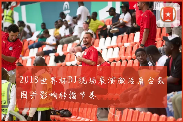 2018世界杯DJ现场表演激活看台氛围并影响转播节奏