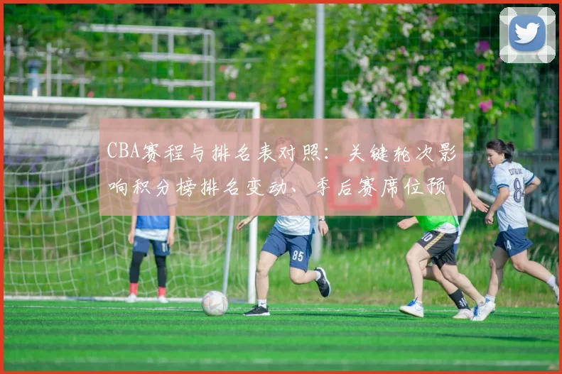 CBA赛程与排名表对照：关键轮次影响积分榜排名变动、季后赛席位预测及重点球队争夺形势全景解读
