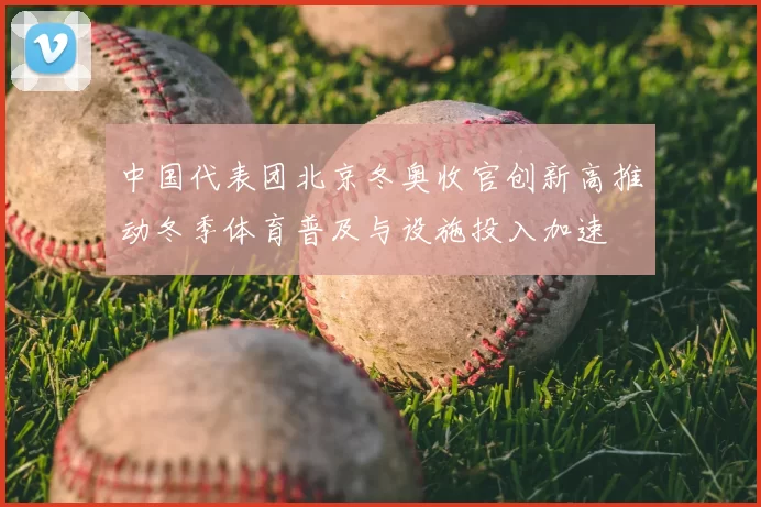 中国代表团北京冬奥收官创新高推动冬季体育普及与设施投入加速