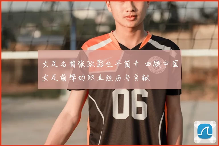 女足名将张欧影生平简介 回顾中国女足前锋的职业经历与贡献