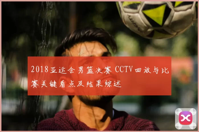 2018亚运会男篮决赛 CCTV回放与比赛关键看点及结果综述
