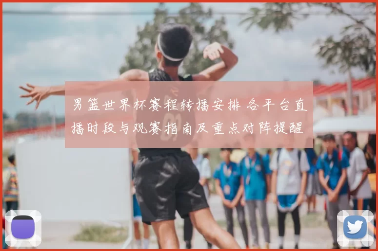 男篮世界杯赛程转播安排 各平台直播时段与观赛指南及重点对阵提醒