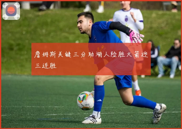 詹姆斯关键三分助湖人险胜火箭迎三连胜